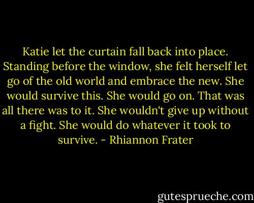 Katie let the curtain fall back into place. Standing before the window, she felt herself let go of the old world and embrace the new. She would survive this. She would go on. That was all there was to it. She wouldn't give up without a fight. She would do whatever it took to survive. - Rhiannon Frater