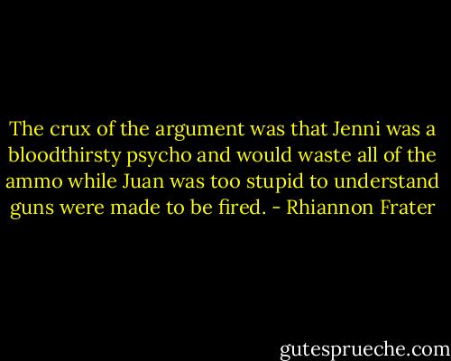 The crux of the argument was that Jenni was a bloodthirsty psycho and would waste all of the ammo while Juan was too stupid to understand guns were made to be fired. - Rhiannon Frater