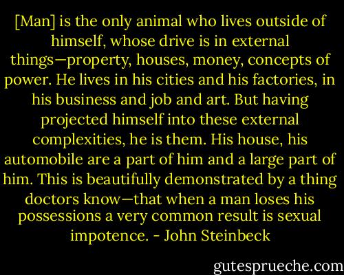 [Man] is the only animal who lives outside of himself, whose drive is in external things—property, houses, money, concepts of power. He lives in his cities and his factories, in his business and job and art. But having projected himself into these external complexities, he is them. His house, his automobile are a part of him and a large part of him. This is beautifully demonstrated by a thing doctors know—that when a man loses his possessions a very common result is sexual impotence. - John Steinbeck