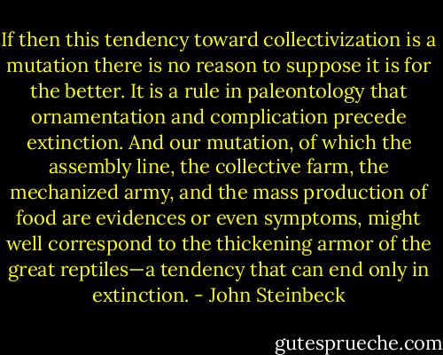 If then this tendency toward collectivization is a mutation there is no reason to suppose it is for the better. It is a rule in paleontology that ornamentation and complication precede extinction. And our mutation, of which the assembly line, the collective farm, the mechanized army, and the mass production of food are evidences or even symptoms, might well correspond to the thickening armor of the great reptiles—a tendency that can end only in extinction. - John Steinbeck