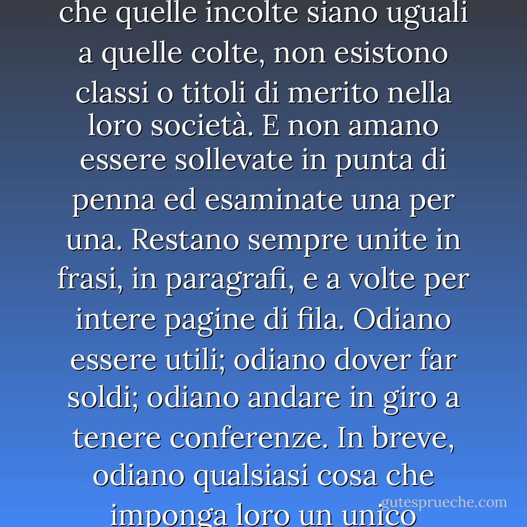 Le parole sono anche molto democratiche; pensano che una parola sia buona come un’altra; che le parole rozze valgano quanto quelle educate; che quelle incolte siano uguali a quelle colte, non esistono classi o titoli di merito nella loro società. E non amano essere sollevate in punta di penna ed esaminate una per una. Restano sempre unite in frasi, in paragrafi, e a volte per intere pagine di fila. Odiano essere utili; odiano dover far soldi; odiano andare in giro a tenere conferenze. In breve, odiano qualsiasi cosa che imponga loro un unico significato, o che le immobilizzi in un’unica posa, perché cambiare fa parte della loro natura. - Virginia Woolf