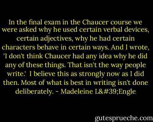 In the final exam in the Chaucer course we were asked why he used certain verbal devices, certain adjectives, why he had certain characters behave in certain ways. And I wrote, 'I don't think Chaucer had any idea why he did any of these things. That isn't the way people write.'<br /><br />I believe this as strongly now as I did then. Most of what is best in writing isn't done deliberately. - Madeleine L'Engle