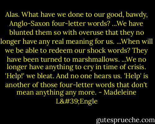 Alas. What have we done to our good, bawdy, Anglo-Saxon four-letter words? ...We have blunted them so with overuse that they no longer have any real meaning for us. ...When will we be able to redeem our shock words? They have been turned to marshmallows. ...We no longer have anything to cry in time of crisis. 'Help!' we bleat. And no one hears us. 'Help' is another of those four-letter words that don't mean anything any more. - Madeleine L'Engle