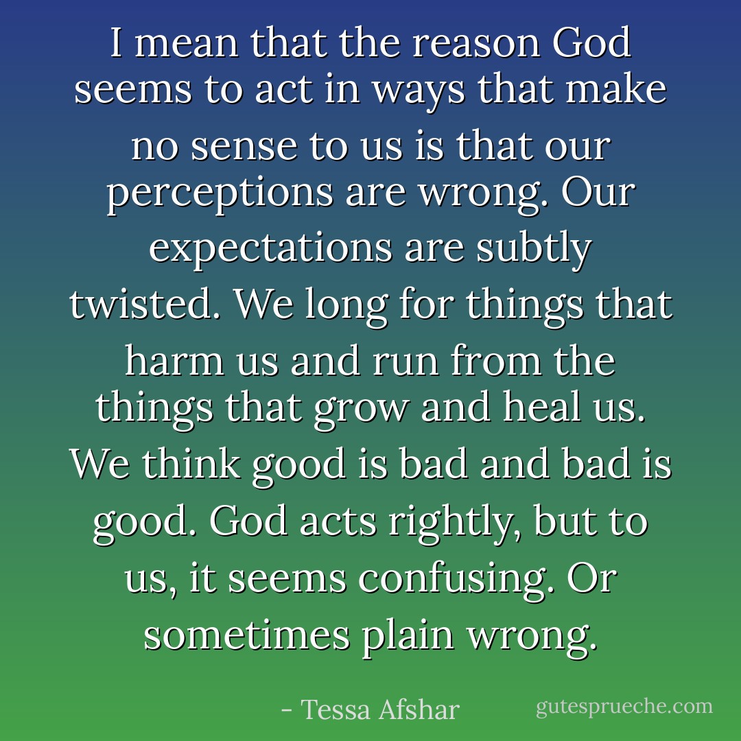 I mean that the reason God seems to act in ways that make no sense to us is that our perceptions are wrong. Our expectations are subtly twisted. We long for things that harm us and run from the things that grow and heal us. We think good is bad and bad is good. God acts rightly, but to us, it seems confusing. Or sometimes plain wrong. - Tessa Afshar
