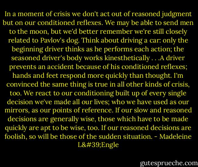 In a moment of crisis we don't act out of reasoned judgment but on our conditioned reflexes. We may be able to send men to the moon, but we'd better remember we're still closely related to Pavlov's dog. Think about driving a car: only the beginning driver thinks as he performs each action; the seasoned driver's body works kinesthetically . . .A driver prevents an accident because of his conditioned reflexes; hands and feet respond more quickly than thought. I'm convinced the same thing is true in all other kinds of crisis, too. We react to our conditioning built up of every single decision we've made all our lives; who we have used as our mirrors, as our points of reference. If our slow and reasoned decisions are generally wise, those which have to be made quickly are apt to be wise, too. If our reasoned decisions are foolish, so will be those of the sudden situation. - Madeleine L'Engle