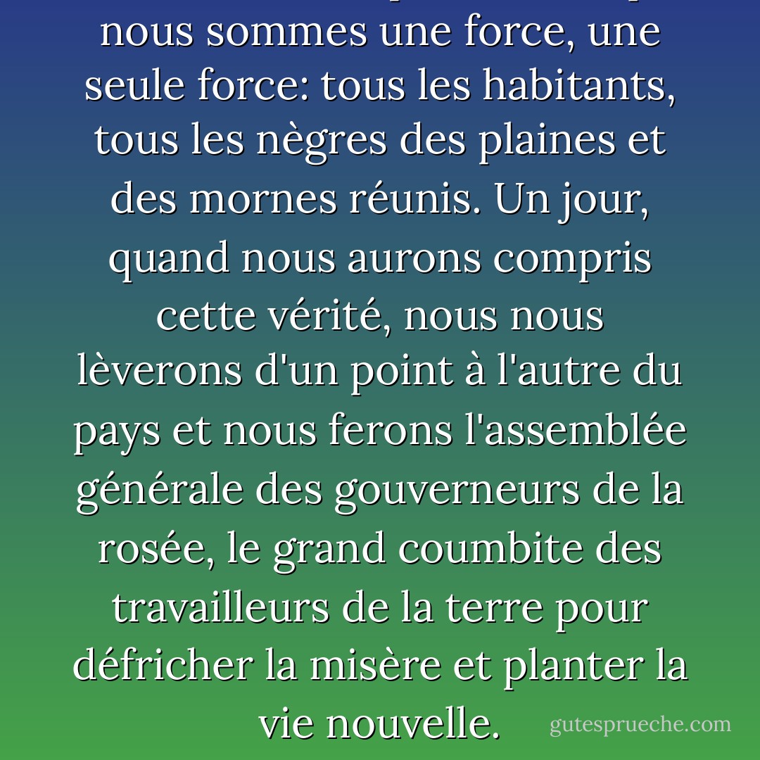 Nous ne savons pas encore que nous sommes une force, une seule force: tous les habitants, tous les nègres des plaines et des mornes réunis. Un jour, quand nous aurons compris cette vérité, nous nous lèverons d'un point à l'autre du pays et nous ferons l'assemblée générale des gouverneurs de la rosée, le grand coumbite des travailleurs de la terre pour défricher la misère et planter la vie nouvelle. - Jacques Roumain