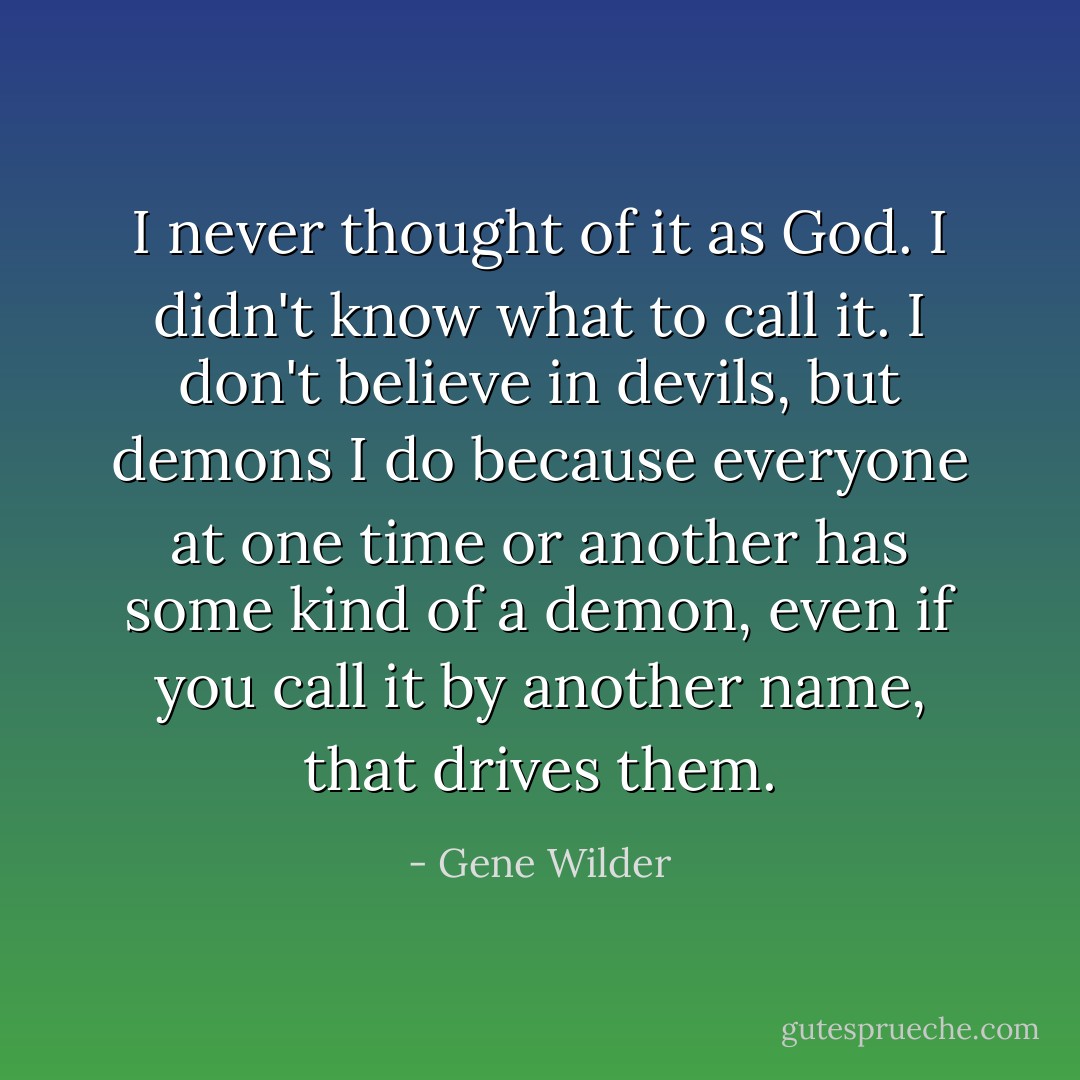 I never thought of it as God. I didn't know what to call it. I don't believe in devils, but demons I do because everyone at one time or another has some kind of a demon, even if you call it by another name, that drives them. - Gene Wilder
