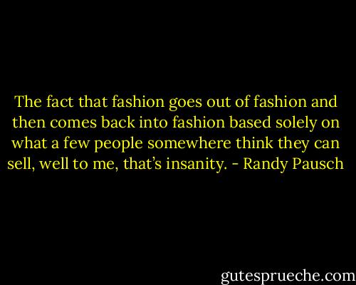 The fact that fashion goes out of fashion and then comes back into fashion based solely on what a few people somewhere think they can sell, well to me, that’s insanity. - Randy Pausch