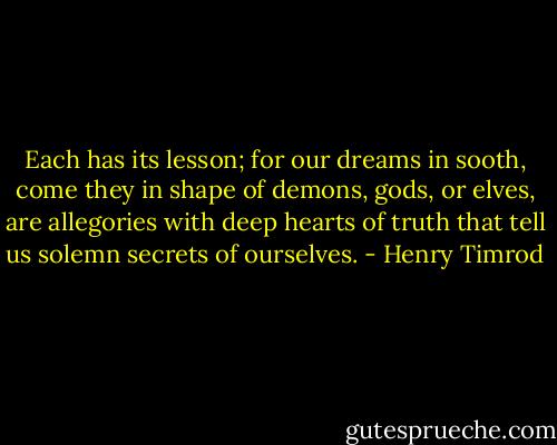 Each has its lesson; for our dreams in sooth, come they in shape of demons, gods, or elves, are allegories with deep hearts of truth that tell us solemn secrets of ourselves. - Henry Timrod