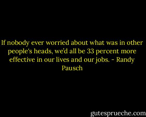 If nobody ever worried about what was in other people's heads, we’d all be 33 percent more effective in our lives and our jobs. - Randy Pausch
