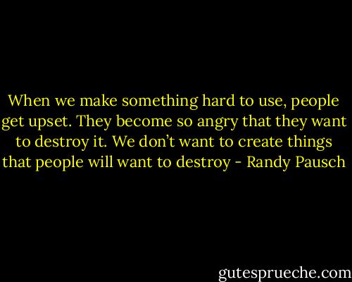 When we make something hard to use, people get upset. They become so angry that they want to destroy it. We don’t want to create things that people will want to destroy - Randy Pausch