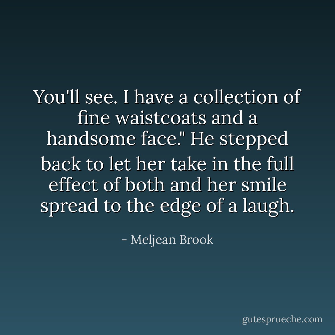 You'll see. I have a collection of fine waistcoats and a handsome face." He stepped back to let her take in the full effect of both and her smile spread to the edge of a laugh. - Meljean Brook