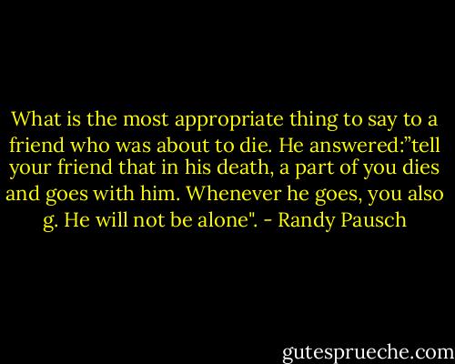 What is the most appropriate thing to say to a friend who was about to die. He answered:”tell your friend that in his death, a part of you dies and goes with him. Whenever he goes, you also g. He will not be alone". - Randy Pausch