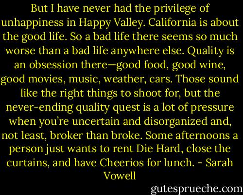 But I have never had the privilege of unhappiness in Happy Valley. California is about the good life. So a bad life there seems so much worse than a bad life anywhere else. Quality is an obsession there—good food, good wine, good movies, music, weather, cars. Those sound like the right things to shoot for, but the never-ending quality quest is a lot of pressure when you’re uncertain and disorganized and, not least, broker than broke. Some afternoons a person just wants to rent Die Hard, close the curtains, and have Cheerios for lunch. - Sarah Vowell