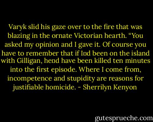 Varyk slid his gaze over to the fire that was blazing in the ornate Victorian hearth. “You asked my opinion and I gave it. Of course you have to remember that if I‟d been on the island with Gilligan, he‟d have been killed ten minutes into the first episode. Where I come from, incompetence and stupidity are reasons for justifiable homicide. - Sherrilyn Kenyon