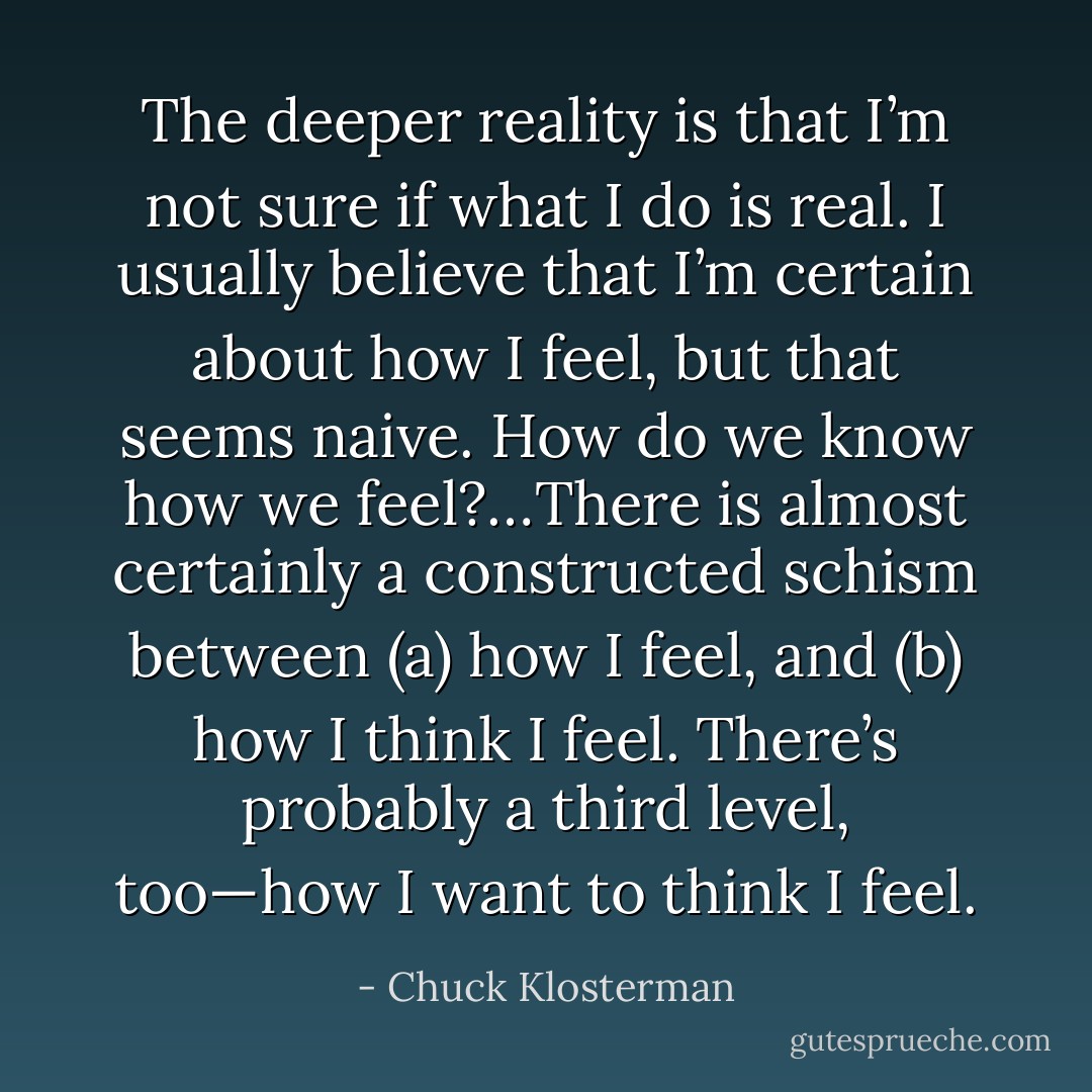 The deeper reality is that I’m not sure if what I do is real. I usually believe that I’m certain about how I feel, but that seems naive. How do we know how we feel?…There is almost certainly a constructed schism between (a) how I feel, and (b) how I think I feel. There’s probably a third level, too—how I want to think I feel. - Chuck Klosterman