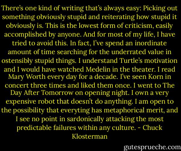 There’s one kind of writing that’s always easy: Picking out something obviously stupid and reiterating how stupid it obviously is. This is the lowest form of criticism, easily accomplished by anyone. And for most of my life, I have tried to avoid this. In fact, I’ve spend an inordinate amount of time searching for the underrated value in ostensibly stupid things. I understand Turtle’s motivation and I would have watched Medelin in the theater. I read Mary Worth every day for a decade. I’ve seen Korn in concert three times and liked them once. I went to The Day After Tomorrow on opening night. I own a very expensive robot that doesn’t do anything. I am open to the possibility that everyting has metaphorical merit, and I see no point in sardonically attacking the most predictable failures within any culture. - Chuck Klosterman