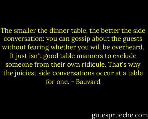 The smaller the dinner table, the better the side conversation: you can gossip about the guests without fearing whether you will be overheard. It just isn't good table manners to exclude someone from their own ridicule. That's why the juiciest side conversations occur at a table for one. - Bauvard