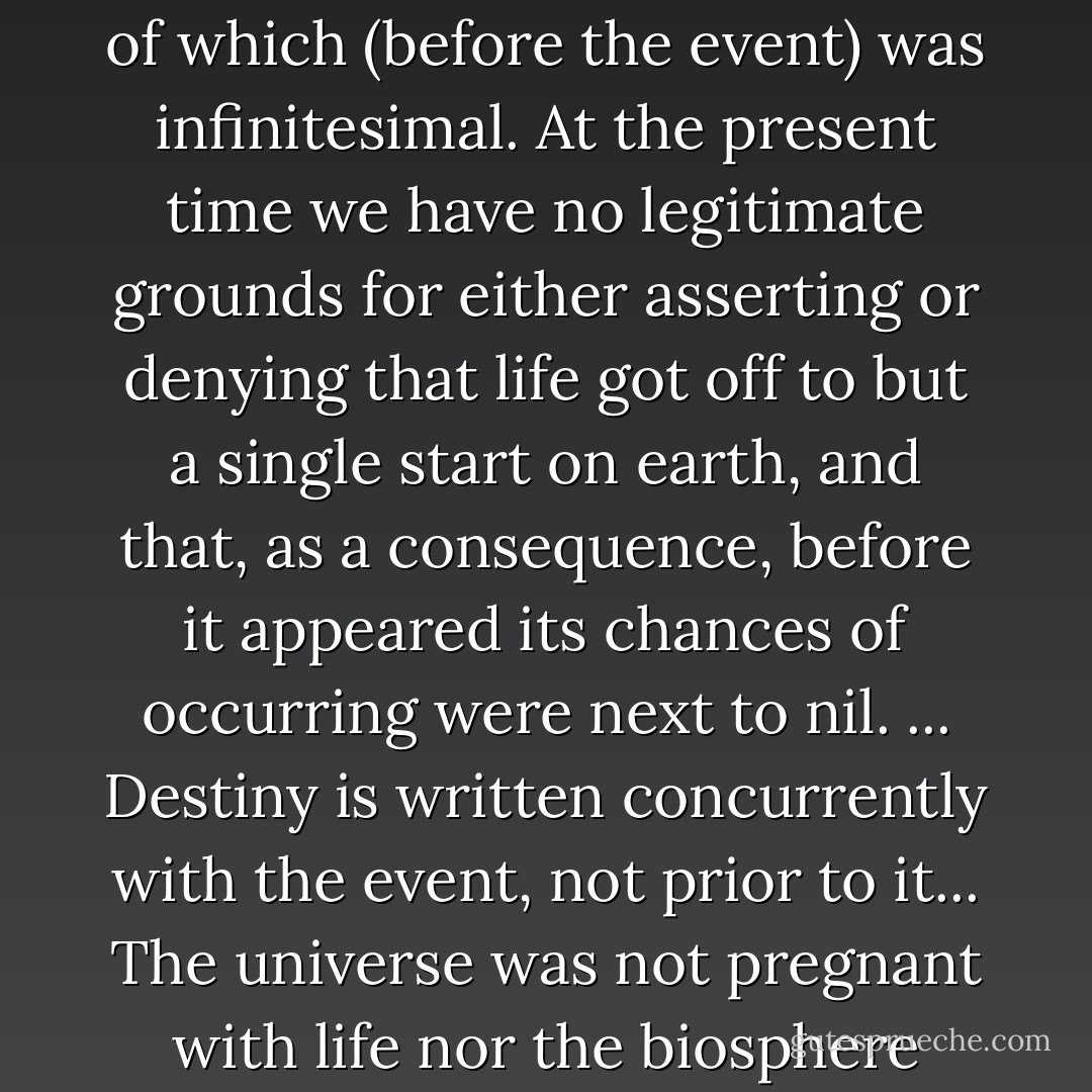 Among all the occurrences possible in the universe the a priori probability of any particular one of them verges upon zero. Yet the universe exists; particular events must take place in it, the probability of which (before the event) was infinitesimal. At the present time we have no legitimate grounds for either asserting or denying that life got off to but a single start on earth, and that, as a consequence, before it appeared its chances of occurring were next to nil. ... Destiny is written concurrently with the event, not prior to it... The universe was not pregnant with life nor the biosphere with man. Our number came up in the Monte Carlo game. Is it surprising that, like the person who has just made a million at the casino, we should feel strange and a little unreal? - Jacques Monod
