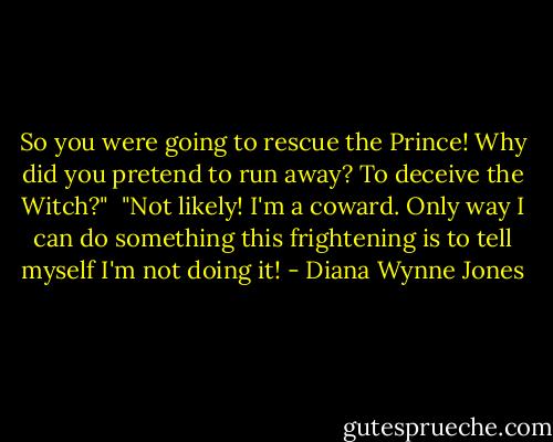 So you were going to rescue the Prince! Why did you pretend to run away? To deceive the Witch?"<br /><br />"Not likely! I'm a coward. Only way I can do something this frightening is to tell myself I'm not doing it! - Diana Wynne Jones