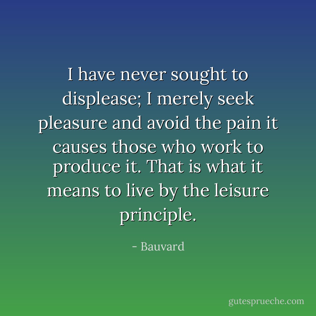 I have never sought to displease; I merely seek pleasure and avoid the pain it causes those who work to produce it. That is what it means to live by the leisure principle. - Bauvard