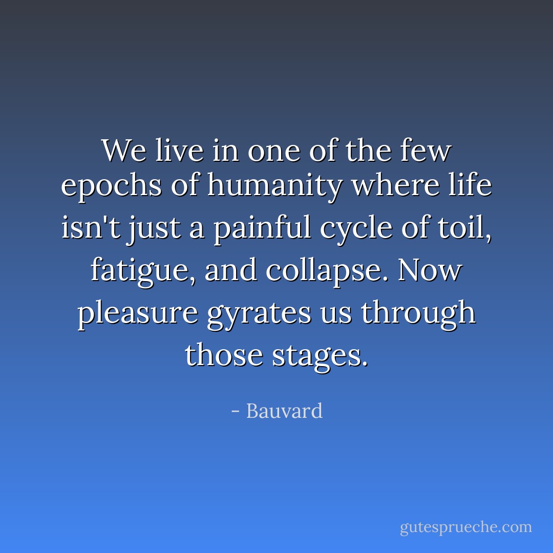 We live in one of the few epochs of humanity where life isn't just a painful cycle of toil, fatigue, and collapse. Now pleasure gyrates us through those stages. - Bauvard