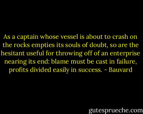 As a captain whose vessel is about to crash on the rocks empties its souls of doubt, so are the hesitant useful for throwing off of an enterprise nearing its end: blame must be cast in failure, profits divided easily in success. - Bauvard