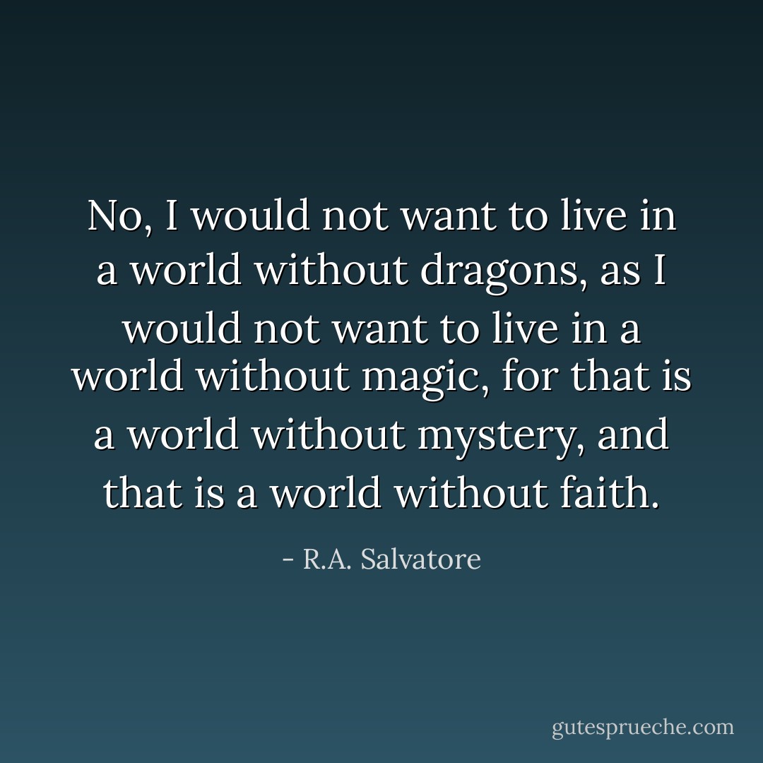 No, I would not want to live in a world without dragons, as I would not want to live in a world without magic, for that is a world without mystery, and that is a world without faith. - R.A. Salvatore