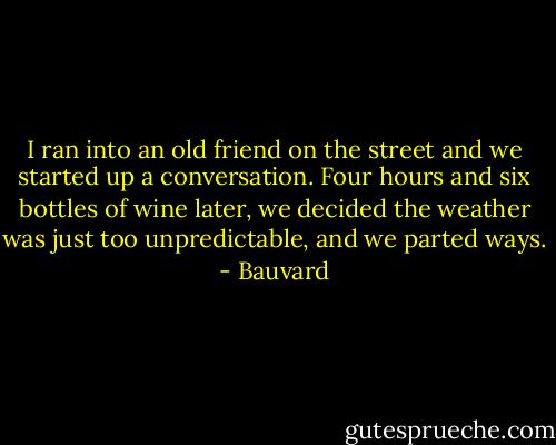 I ran into an old friend on the street and we started up a conversation. Four hours and six bottles of wine later, we decided the weather was just too unpredictable, and we parted ways. - Bauvard
