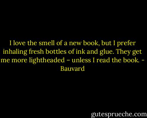 I love the smell of a new book, but I prefer inhaling fresh bottles of ink and glue. They get me more lightheaded – unless I read the book. - Bauvard