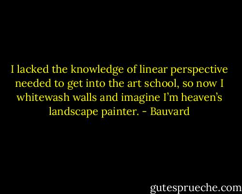 I lacked the knowledge of linear perspective needed to get into the art school, so now I whitewash walls and imagine I’m heaven’s landscape painter. - Bauvard