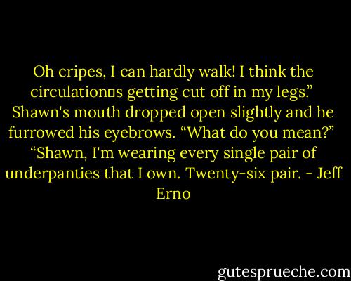 Oh cripes, I can hardly walk! I think the circulation‟s getting cut off in my legs.” <br />Shawn's mouth dropped open slightly and he furrowed his eyebrows. “What do you mean?” <br />“Shawn, I'm wearing every single pair of underpanties that I own. Twenty-six pair. - Jeff Erno