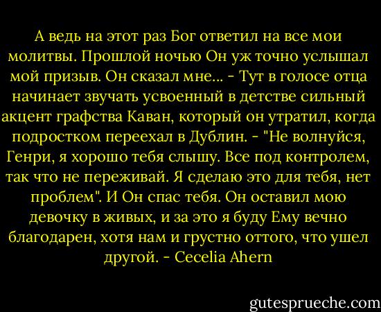 А ведь на этот раз Бог ответил на все мои молитвы. Прошлой ночью Он уж точно услышал мой призыв. Он сказал мне... - Тут в голосе отца начинает звучать усвоенный в детстве сильный акцент графства Каван, который он утратил, когда подростком переехал в Дублин. - "Не волнуйся, Генри, я хорошо тебя слышу. Все под контролем, так что не переживай. Я сделаю это для тебя, нет проблем". И Он спас тебя. Он оставил мою девочку в живых, и за это я буду Ему вечно благодарен, хотя нам и грустно оттого, что ушел другой. - Cecelia Ahern