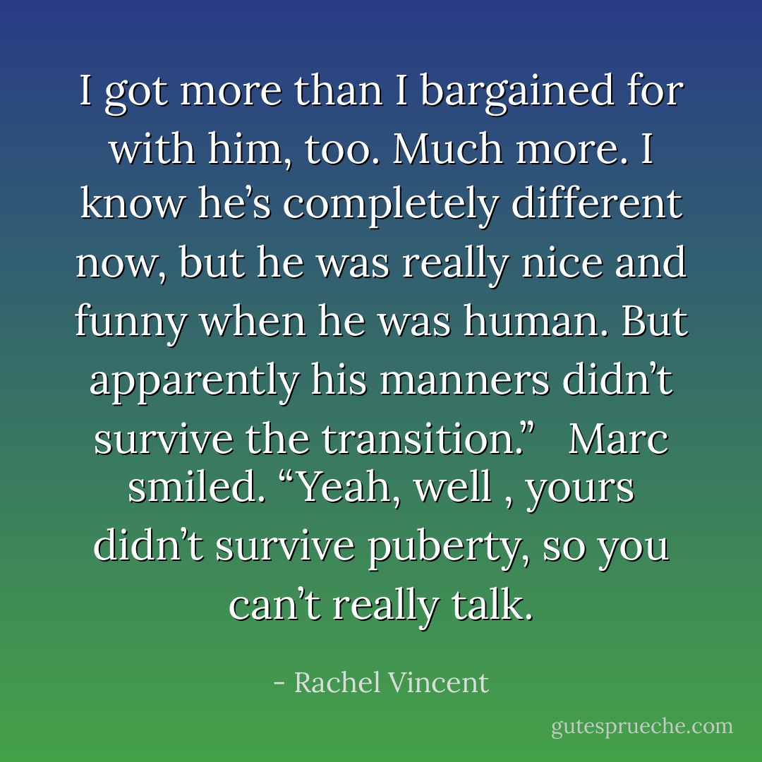 I got more than I bargained for with him, too. Much more. I know he’s completely different now, but he was really nice and funny when he was human. But apparently his manners didn’t survive the transition.” <br /><br />Marc smiled. “Yeah, well , yours didn’t survive puberty, so you can’t really talk. - Rachel Vincent