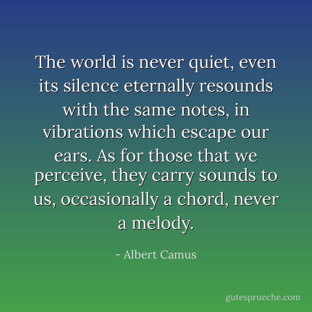 The world is never quiet, even its silence eternally resounds with the same notes, in vibrations which escape our ears. As for those that we perceive, they carry sounds to us, occasionally a chord, never a melody. - Albert Camus