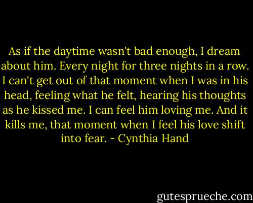 As if the daytime wasn't bad enough, I dream about him. Every night for three nights in a row. I can't get out of that moment when I was in his head, feeling what he felt, hearing his thoughts as he kissed me. I can feel him loving me. And it kills me, that moment when I feel his love shift into fear. - Cynthia Hand