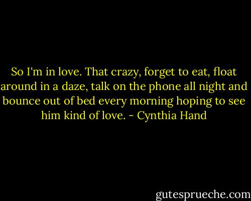 So I'm in love. That crazy, forget to eat, float around in a daze, talk on the phone all night and bounce out of bed every morning hoping to see him kind of love. - Cynthia Hand