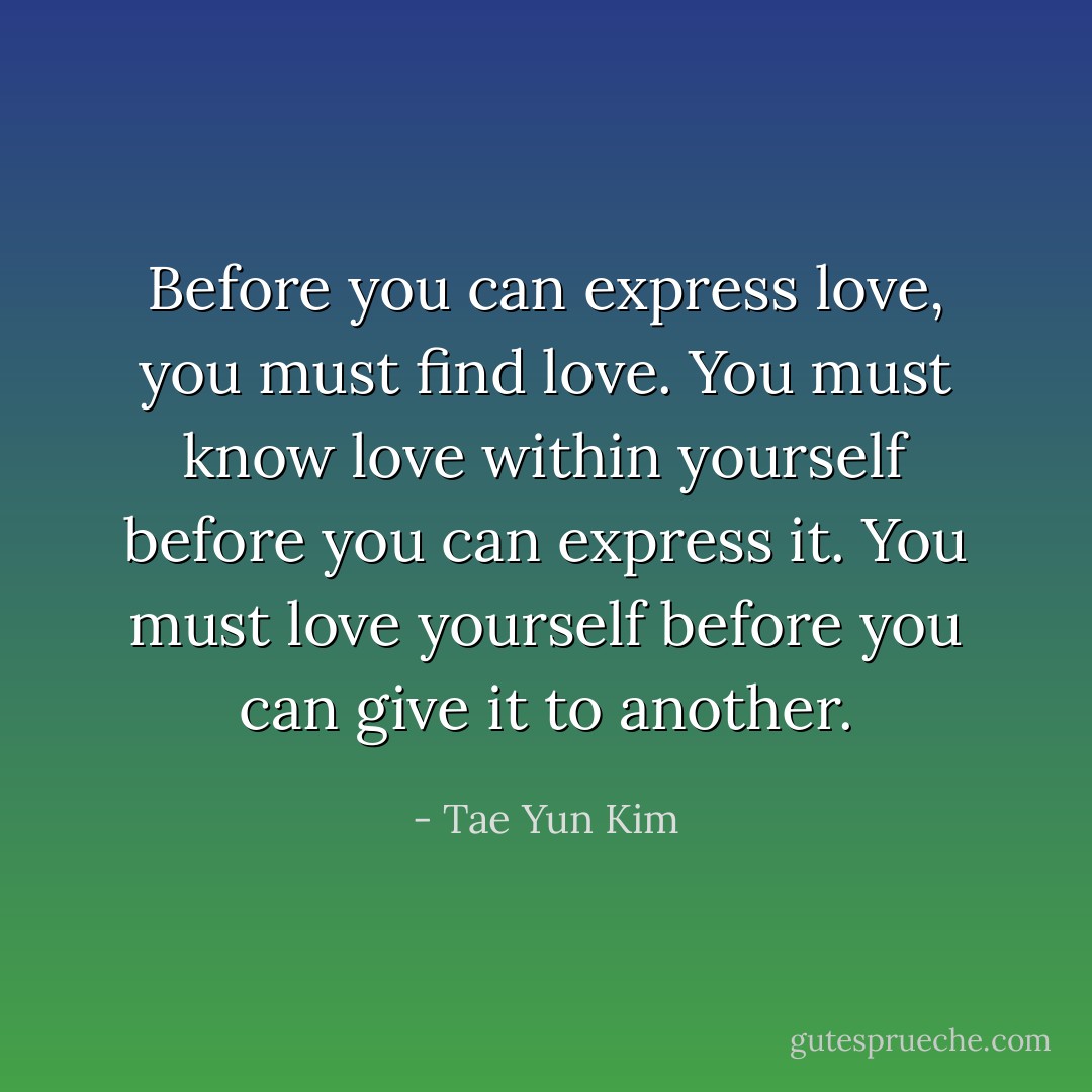 Before you can express love, you must find love. You must know love within yourself before you can express it. You must love yourself before you can give it to another. - Tae Yun Kim