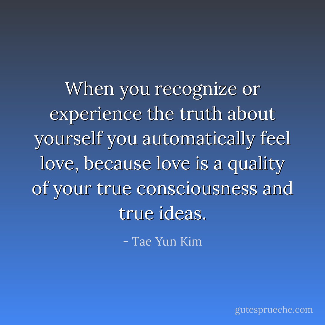 When you recognize or experience the truth about yourself you automatically feel love, because love is a quality of your true consciousness and true ideas. - Tae Yun Kim