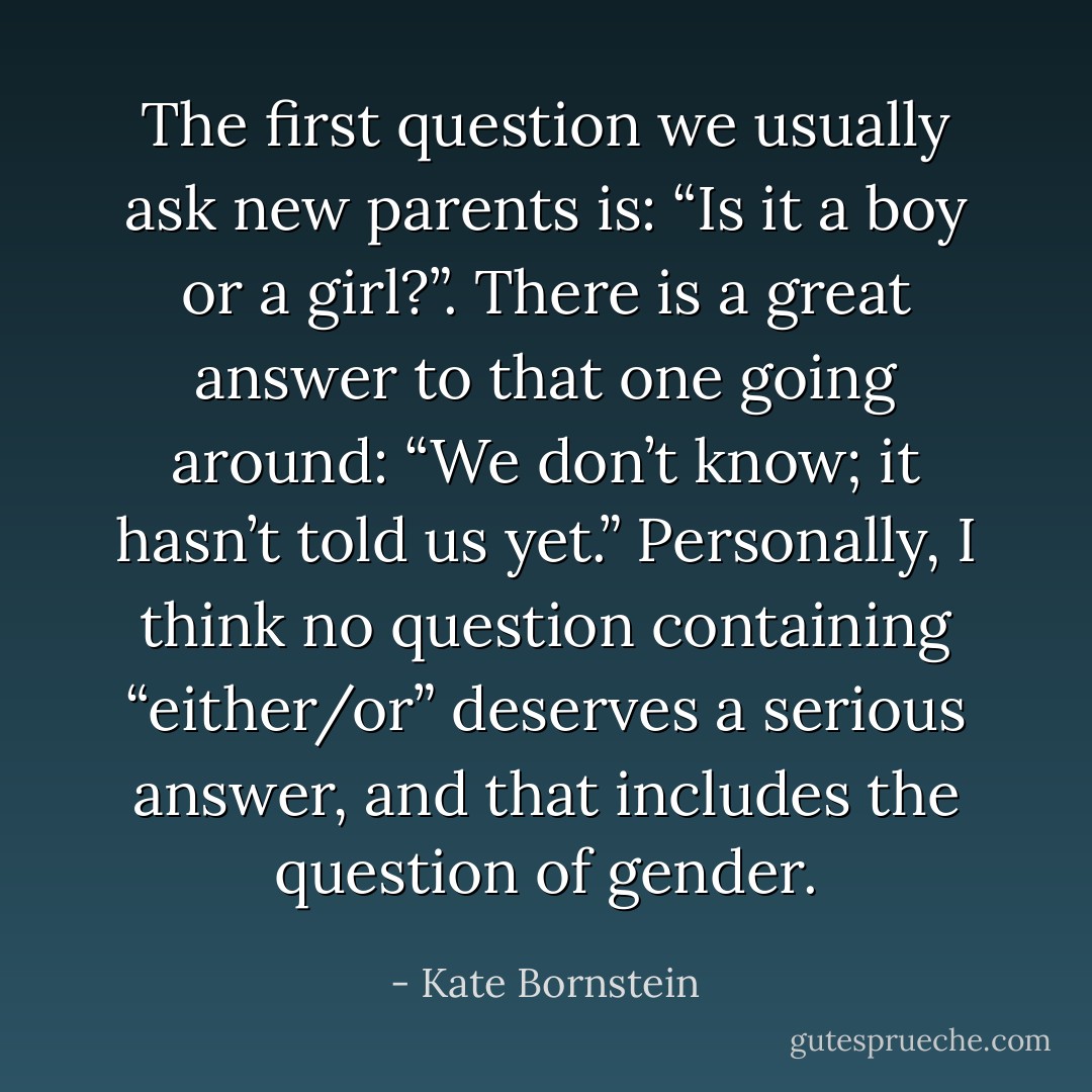 The first question we usually ask new parents is: “Is it a boy or a girl?”.<br />There is a great answer to that one going around: “We don’t know; it hasn’t told us yet.” Personally, I think no question containing “either/or” deserves a serious answer, and that includes the question of gender. - Kate Bornstein
