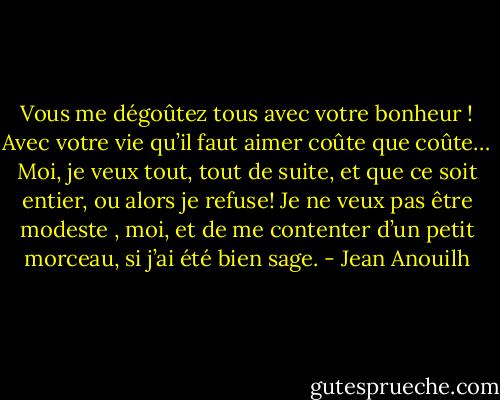 Vous me dégoûtez tous avec votre bonheur ! Avec votre vie qu’il faut aimer coûte que coûte… Moi, je veux tout, tout de suite, et que ce soit entier, ou alors je refuse! Je ne veux pas être modeste , moi, et de me contenter d’un petit morceau, si j’ai été bien sage. - Jean Anouilh