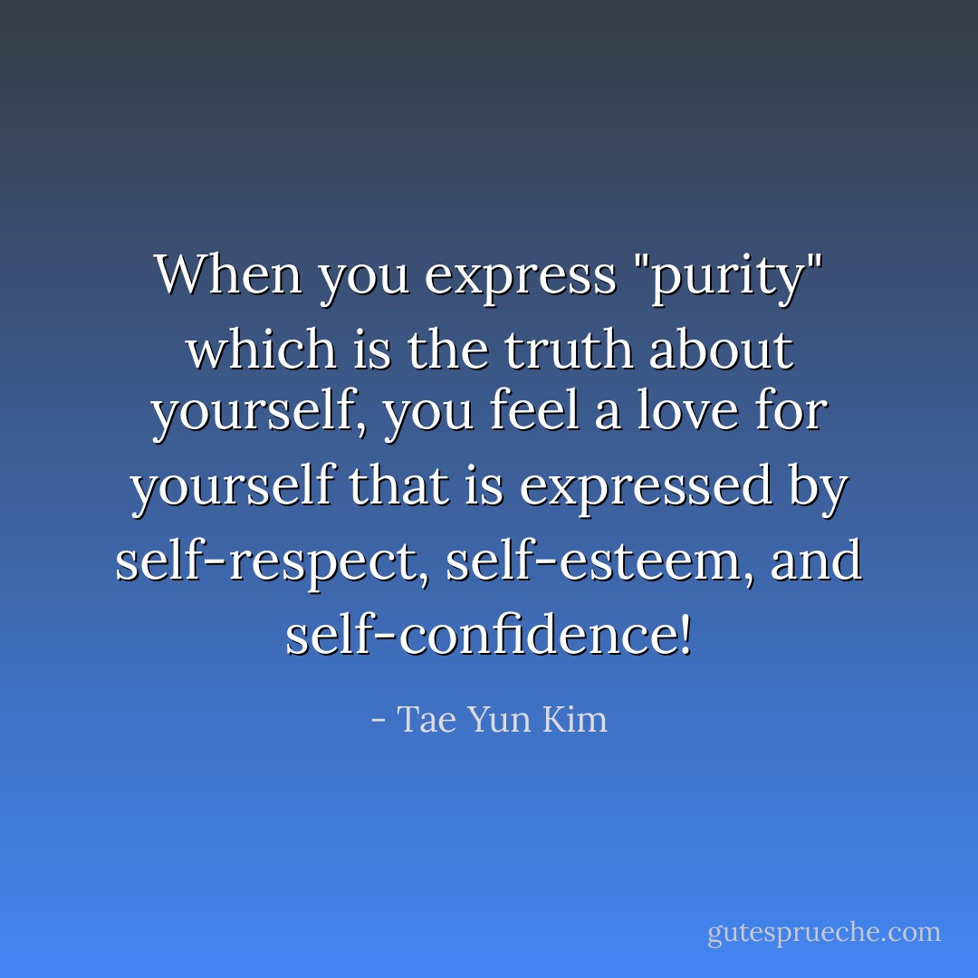 When you express "purity" which is the truth about yourself, you feel a love for yourself that is expressed by self-respect, self-esteem, and self-confidence! - Tae Yun Kim