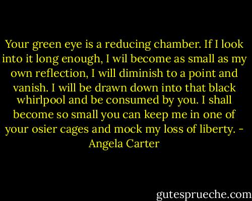 Your green eye is a reducing chamber. If I look into it long enough, I wil become as small as my own reflection, I will diminish to a point and vanish. I will be drawn down into that black whirlpool and be consumed by you. I shall become so small you can keep me in one of your osier cages and mock my loss of liberty. - Angela Carter