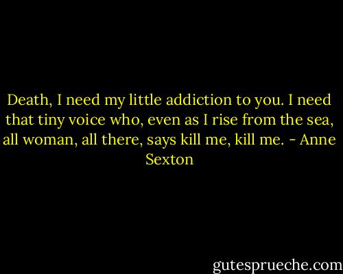 Death, I need my little addiction to you. I need that tiny voice who, even as I rise from the sea, all woman, all there, says kill me, kill me. - Anne Sexton