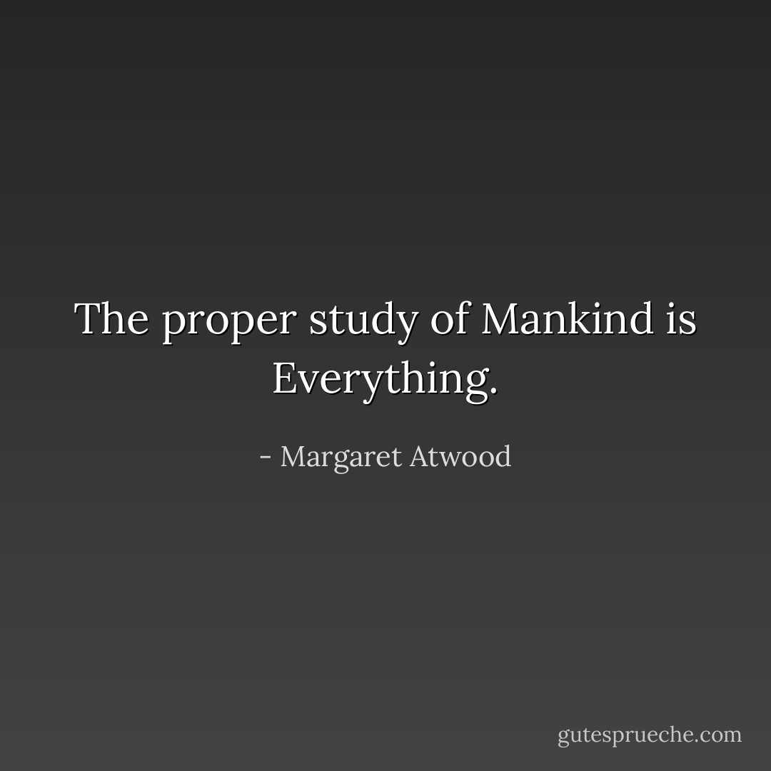 The proper study of Mankind is Everything. - Margaret Atwood