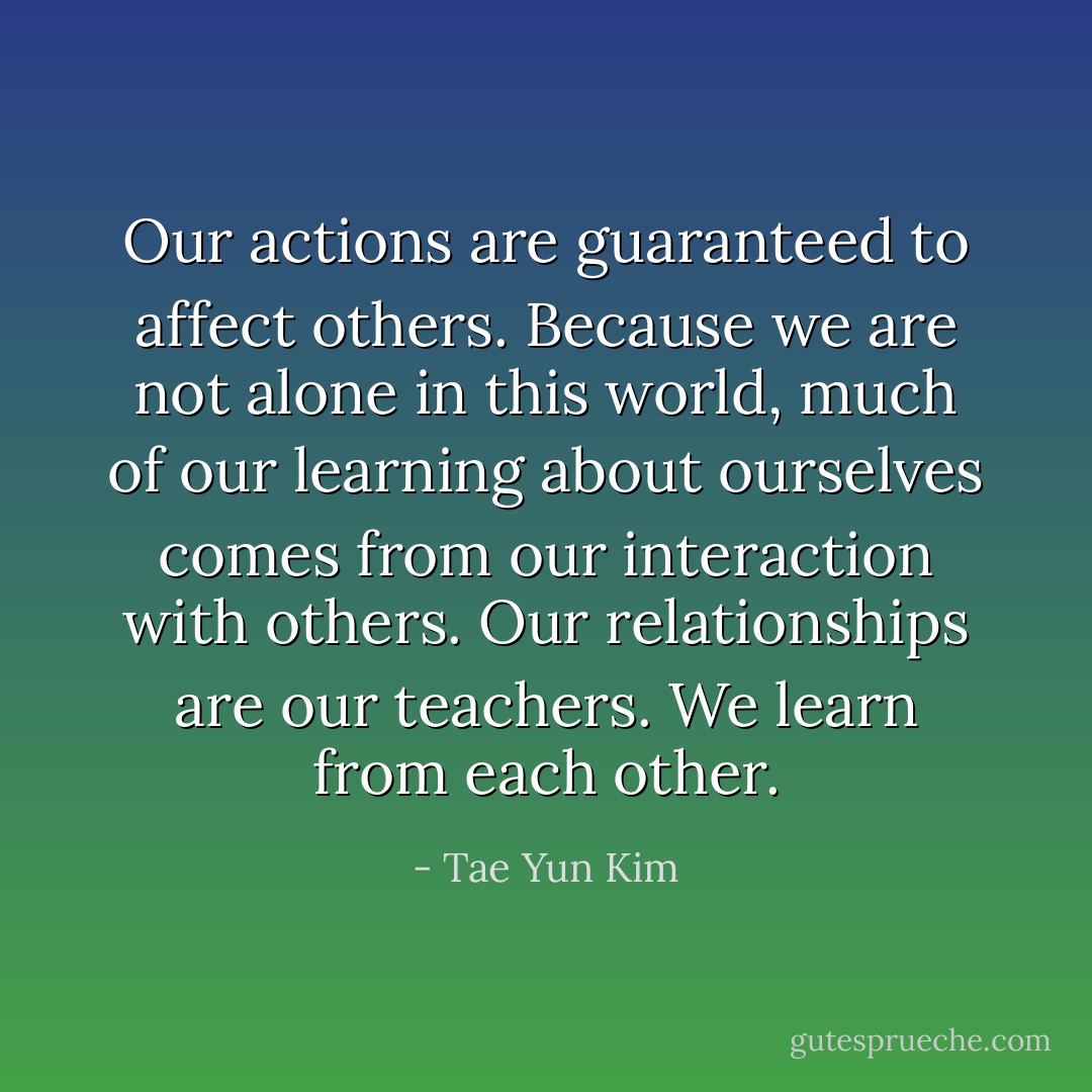 Our actions are guaranteed to affect others. Because we are not alone in this world, much of our learning about ourselves comes from our interaction with others. Our relationships are our teachers. We learn from each other. - Tae Yun Kim