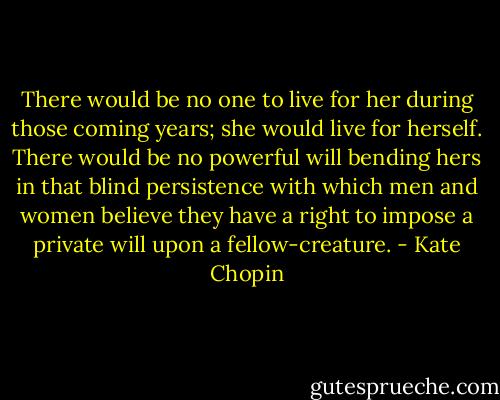 There would be no one to live for her during those coming years; she would live for herself. There would be no powerful will bending hers in that blind persistence with which men and women believe they have a right to impose a private will upon a fellow-creature. - Kate Chopin