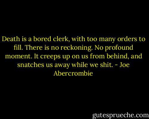 Death is a bored clerk, with too many orders to fill. There is no reckoning. No profound moment. It creeps up on us from behind, and snatches us away while we shit. - Joe Abercrombie