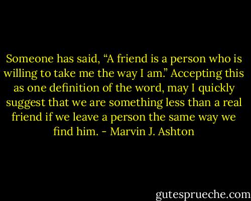Someone has said, “A friend is a person who is willing to take me the way I am.” Accepting this as one definition of the word, may I quickly suggest that we are something less than a real friend if we leave a person the same way we find him. - Marvin J. Ashton