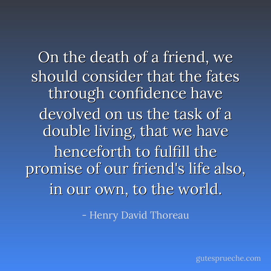 On the death of a friend, we should consider that the fates through confidence have devolved on us the task of a double living, that we have henceforth to fulfill the promise of our friend's life also, in our own, to the world. - Henry David Thoreau